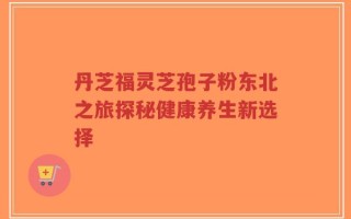 丹芝福灵芝孢子粉东北之旅探秘健康养生新选择