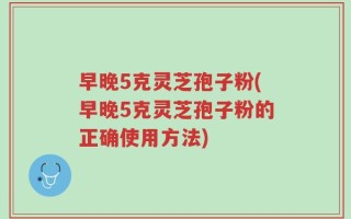 早晚5克灵芝孢子粉(早晚5克灵芝孢子粉的正确使用方法)