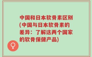 中国和日本软骨素区别(中国与日本软骨素的差异：了解这两个国家的软骨保健产品)