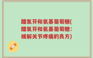 醋氯芬和氨基葡萄糖(醋氯芬和氨基葡萄糖：缓解关节疼痛的良方)
