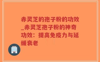 赤灵芝的孢子粉的功效_赤灵芝孢子粉的神奇功效：提高免疫力与延缓衰老