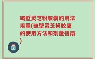 破壁灵芝粉胶囊的用法用量(破壁灵芝粉胶囊的使用方法和剂量指南)