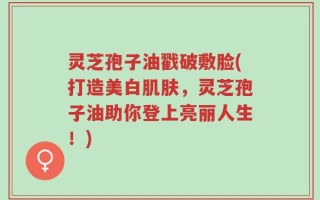 灵芝孢子油戳破敷脸(打造美白肌肤，灵芝孢子油助你登上亮丽人生！)