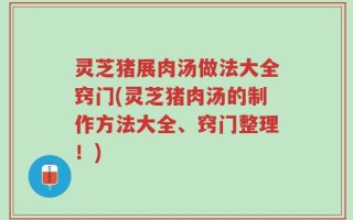 灵芝猪展肉汤做法大全窍门(灵芝猪肉汤的制作方法大全、窍门整理！)