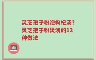 灵芝孢子粉泡枸杞汤？灵芝孢子粉煲汤的12种做法