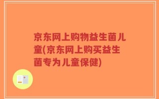 京东网上购物益生菌儿童(京东网上购买益生菌专为儿童保健)