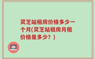 灵芝站租房价格多少一个月(灵芝站租房月租价格是多少？)