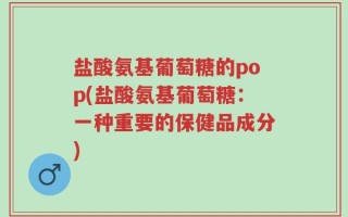 盐酸氨基葡萄糖的pop(盐酸氨基葡萄糖：一种重要的保健品成分)