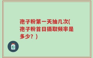 孢子粉第一天抽几次(孢子粉首日摄取频率是多少？)