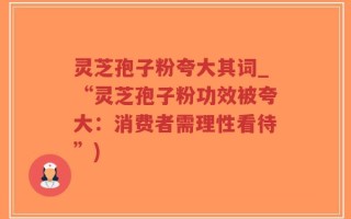 灵芝孢子粉夸大其词_“灵芝孢子粉功效被夸大：消费者需理性看待”)