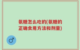 氨糖怎么吃的(氨糖的正确食用方法和剂量)