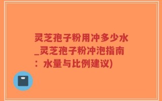 灵芝孢子粉用冲多少水_灵芝孢子粉冲泡指南：水量与比例建议)