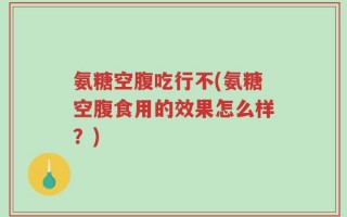 氨糖空腹吃行不(氨糖空腹食用的效果怎么样？)