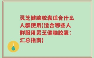 灵芝健脑胶囊适合什么人群使用(适合哪些人群服用灵芝健脑胶囊：汇总指南)