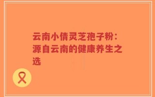 云南小倩灵芝孢子粉：源自云南的健康养生之选