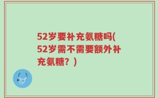 52岁要补充氨糖吗(52岁需不需要额外补充氨糖？)
