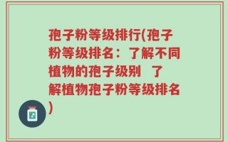 孢子粉等级排行(孢子粉等级排名：了解不同植物的孢子级别  了解植物孢子粉等级排名)