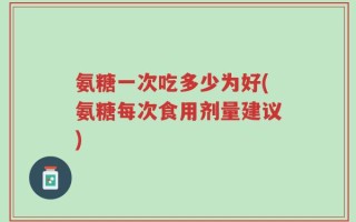 氨糖一次吃多少为好(氨糖每次食用剂量建议)