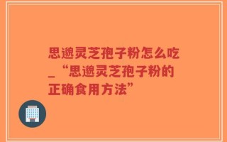 思邈灵芝孢子粉怎么吃_“思邈灵芝孢子粉的正确食用方法”
