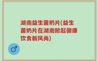 湖南益生菌奶片(益生菌奶片在湖南掀起健康饮食新风尚)