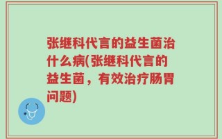 张继科代言的益生菌治什么病(张继科代言的益生菌，有效治疗肠胃问题)