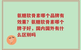 氨糖软骨素哪个品牌有效果？氨糖软骨素哪个牌子好，国内国外有什么区别吗