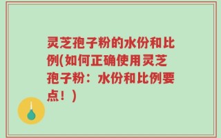 灵芝孢子粉的水份和比例(如何正确使用灵芝孢子粉：水份和比例要点！)