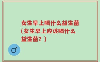 女生早上喝什么益生菌(女生早上应该喝什么益生菌？)