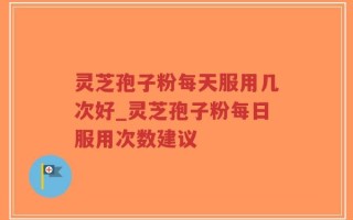 灵芝孢子粉每天服用几次好_灵芝孢子粉每日服用次数建议