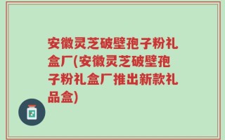 安徽灵芝破壁孢子粉礼盒厂(安徽灵芝破壁孢子粉礼盒厂推出新款礼品盒)