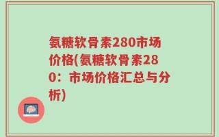 氨糖软骨素280市场价格(氨糖软骨素280：市场价格汇总与分析)