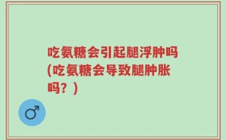 吃氨糖会引起腿浮肿吗(吃氨糖会导致腿肿胀吗？)