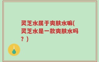 灵芝水属于爽肤水嘛(灵芝水是一款爽肤水吗？)