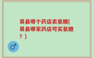 易县哪个药店卖氨糖(易县哪家药店可买氨糖？)