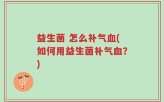 益生菌 怎么补气血(如何用益生菌补气血？)