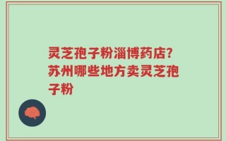 灵芝孢子粉淄博药店？苏州哪些地方卖灵芝孢子粉