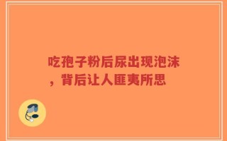 吃孢子粉后尿出现泡沫，背后让人匪夷所思
