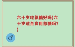 六十岁吃氨糖好吗(六十岁适合食用氨糖吗？)