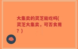 大集卖的灵芝能吃吗(灵芝大集卖，可否食用？)