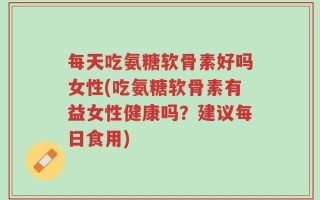 每天吃氨糖软骨素好吗女性(吃氨糖软骨素有益女性健康吗？建议每日食用)
