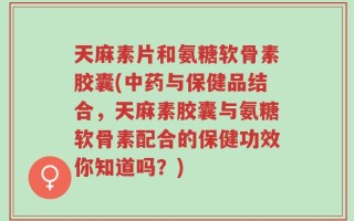 天麻素片和氨糖软骨素胶囊(中药与保健品结合，天麻素胶囊与氨糖软骨素配合的保健功效你知道吗？)