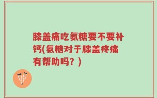膝盖痛吃氨糖要不要补钙(氨糖对于膝盖疼痛有帮助吗？)