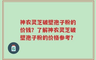 神农灵芝破壁孢子粉的价钱？了解神农灵芝破壁孢子粉的价格参考？