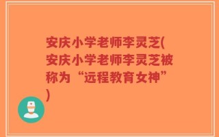 安庆小学老师李灵芝(安庆小学老师李灵芝被称为“远程教育女神”)