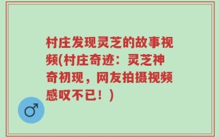 村庄发现灵芝的故事视频(村庄奇迹：灵芝神奇初现，网友拍摄视频感叹不已！)