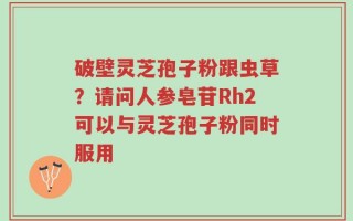破壁灵芝孢子粉跟虫草？请问人参皂苷Rh2可以与灵芝孢子粉同时服用