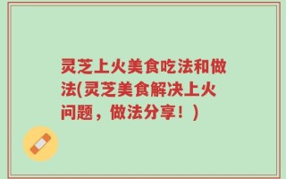 灵芝上火美食吃法和做法(灵芝美食解决上火问题，做法分享！)