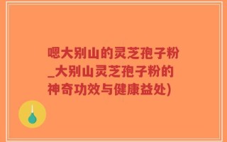 嗯大别山的灵芝孢子粉_大别山灵芝孢子粉的神奇功效与健康益处)