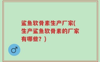 鲨鱼软骨素生产厂家(生产鲨鱼软骨素的厂家有哪些？)