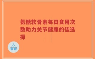 氨糖软骨素每日食用次数助力关节健康的佳选择
